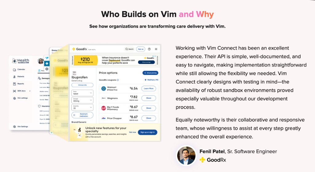 Fenil Patel, Sr. Software Engineer at GoodRx: Working with Vim Connect has been an excellent experience. Their API is simple, well-documented, and easy to navigate, making implementation straightforward while still allowing the flexibility we needed. Vim Connect clearly designs with testing in mind — the availability of robust sandbox environments proved especially valuable throughout our development process. Equally noteworthy is their collaborative and responsive team, whose willingness to assist at every step greatly enhanced the overall experience.
