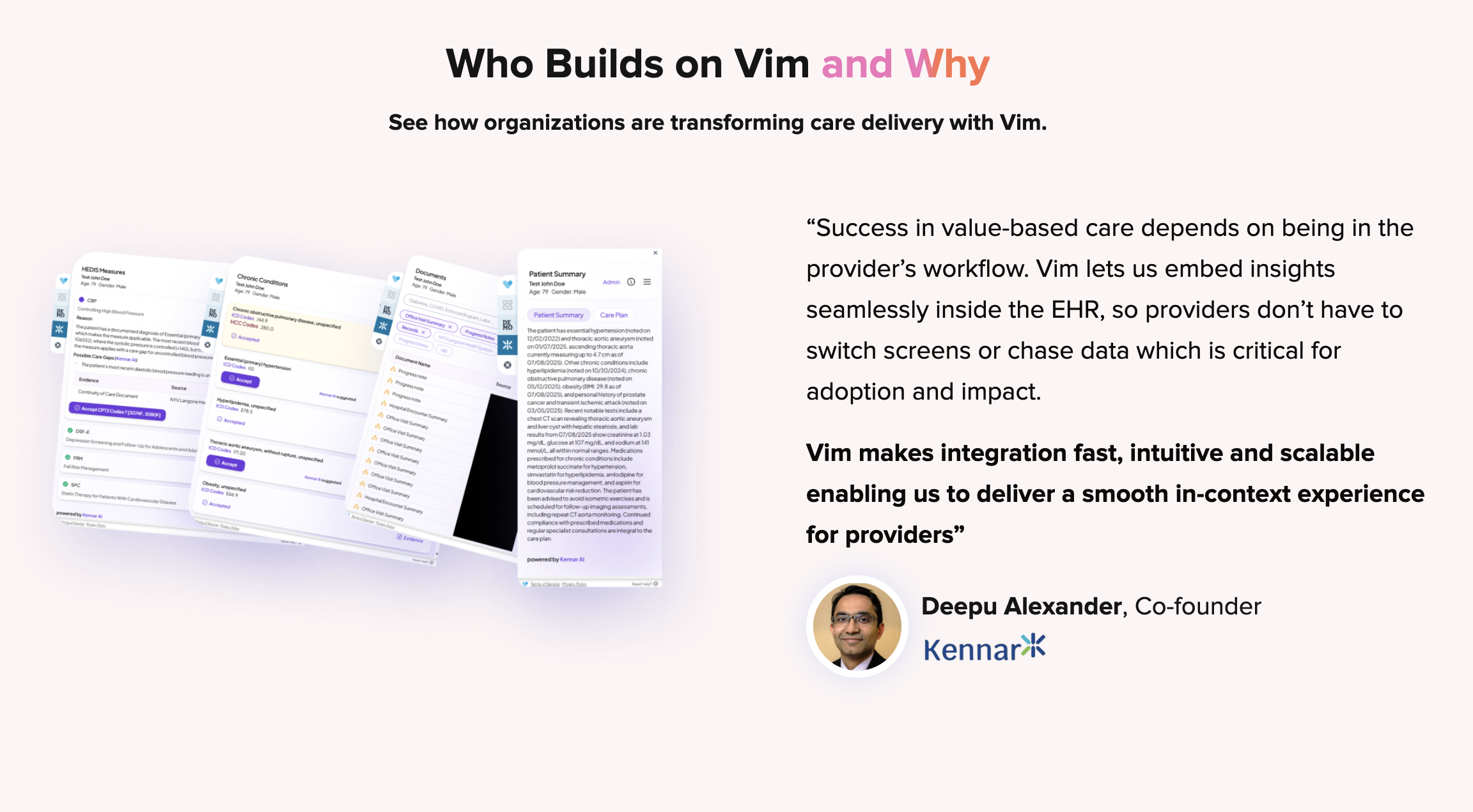 Deepu Alexander, Co-founder at Kennar: Success in value-based care depends on being in the provider's workflow. Vim lets us embed insights seamlessly inside the EHR, so providers don't have to switch screens or chase data which is critical for adoption and impact. Vim makes integration fast, intuitive and scalable enabling us to deliver a smooth in-context experience for providers.